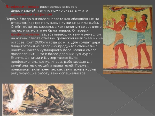 П рофессия повар развивалась вместе с цивилизацией, так что можно сказать — это древнейшая профессия . Первые блюда выглядели просто как обожжённые на открытом костре полусырые куски мяса или рыбы. Огнём люди пользовались как минимум со среднего палеолита, но это не были повара. О первых профессионалах , зарабатывающих таким ремеслом на жизнь, гласят отметки греческой цивилизации на острове Крит 2600-го года до н. э. Для солдат царя пищу готовил из отборных продуктов специально нанятый мастер кулинарного дела. Можно смело предположить, что в более древних культурах Египта, Финикии и Шумер также были профессиональные кулинары, работающие для семей знатных людей и правителей. Позже появились такие понятия, как санитарные нормы, регулирующие работу таких специалистов.… 
