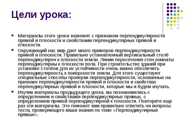 Цели урока: Материалы этого урока знакомят с признаком перпендикулярности прямой и плоскости и свойствами перпендикулярных прямой и плоскости. Окружающий нас мир дает много примеров перпендикулярности прямой и плоскости. Правильно установленный вертикальный столб перпендикулярен к плоскости земли. Линии пересечения стен комнаты перпендикулярны к плоскости пола. При строительстве зданий при установке столбов для их устойчивости очень важно обеспечить перпендикулярность к поверхности земли. Для этого существуют специальные способы проверки перпендикулярности, основанные на признаке перпендикулярности прямой и плоскости и свойствах перпендикулярных прямой и плоскости, которые мы и будем изучать. Изучив материалы предыдущего урока, вы познакомились с определением и свойствами перпендикулярных прямых, с определением прямой перпендикулярной к плоскости. Повторите еще раз эти материалы. Это поможет вам правильно ответить на вопросы теста, проверяющего ваши знания по теме «Перпендикулярные прямые». 