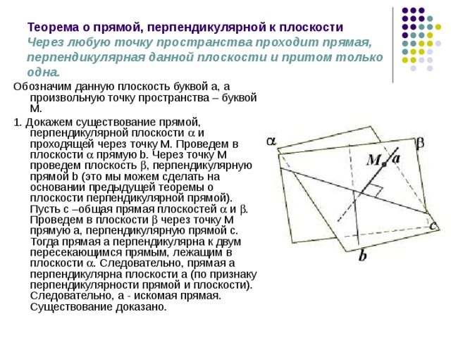 Теорема о прямой, перпендикулярной к плоскости  Через любую точку пространства проходит прямая, перпендикулярная данной плоскости и притом только одна.  Обозначим данную плоскость буквой a, а произвольную точку пространства – буквой М. 1. Докажем существование прямой, перпендикулярной плоскости  и проходящей через точку М. Проведем в плоскости  прямую b. Через точку М проведем плоскость  , перпендикулярную прямой b (это мы можем сделать на основании предыдущей теоремы о плоскости перпендикулярной прямой). Пусть с –общая прямая плоскостей  и  . Проведем в плоскости  через точку М прямую а, перпендикулярную прямой с. Тогда прямая а перпендикулярна к двум пересекающимся прямым, лежащим в плоскости  . Следовательно, прямая а перпендикулярна плоскости a (по признаку перпендикулярности прямой и плоскости). Следовательно, а - искомая прямая. Существование доказано. 