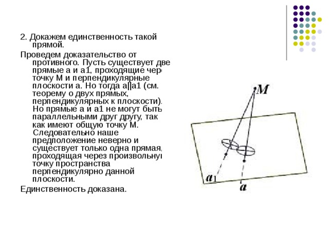 2. Докажем единственность такой прямой. Проведем доказательство от противного. Пусть существует две прямые а и а1, проходящие через точку М и перпендикулярные плоскости a. Но тогда а||а1 (см. теорему о двух прямых, перпендикулярных к плоскости). Но прямые а и а1 не могут быть параллельными друг другу, так как имеют общую точку М. Следовательно наше предположение неверно и существует только одна прямая, проходящая через произвольную точку пространства перпендикулярно данной плоскости. Единственность доказана. 