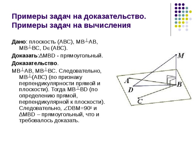 Примеры задач на доказательство. Примеры задач на вычисления Дано : плоскость (АВС), МВ ┴ АВ, МВ ┴ ВС, D  (АВС). Доказать : ∆ MBD - прямоугольный. Доказательство . МВ ┴ АВ, МВ ┴ ВС. Следовательно, МВ ┴ (АВС) (по признаку перпендикулярности прямой и плоскости). Тогда МВ ┴ BD (по определению прямой, перпендикулярной к плоскости). Следовательно,  DBM=90 0 и ∆ MBD – прямоугольный, что и требовалось доказать. 