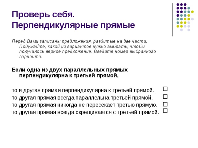 Проверь себя.  Перпендикулярные прямые Перед Вами записаны предложения, разбитые на две части. Подумайте, какой из вариантов нужно выбрать, чтобы получилось верное предложение. Введите номер выбранного варианта.  Если одна из двух параллельных прямых перпендикулярна к третьей прямой,  то и другая прямая перпендикулярна к третьей прямой. то другая прямая всегда параллельна третьей прямой. то другая прямая никогда не пересекает третью прямую. то другая прямая всегда скрещивается с третьей прямой. 