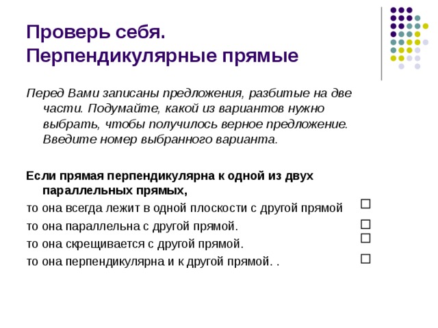 Проверь себя.  Перпендикулярные прямые Перед Вами записаны предложения, разбитые на две части. Подумайте, какой из вариантов нужно выбрать, чтобы получилось верное предложение. Введите номер выбранного варианта.  Если прямая перпендикулярна к одной из двух параллельных прямых,  то она всегда лежит в одной плоскости с другой прямой то она параллельна с другой прямой. то она скрещивается с другой прямой. то она перпендикулярна и к другой прямой. . 