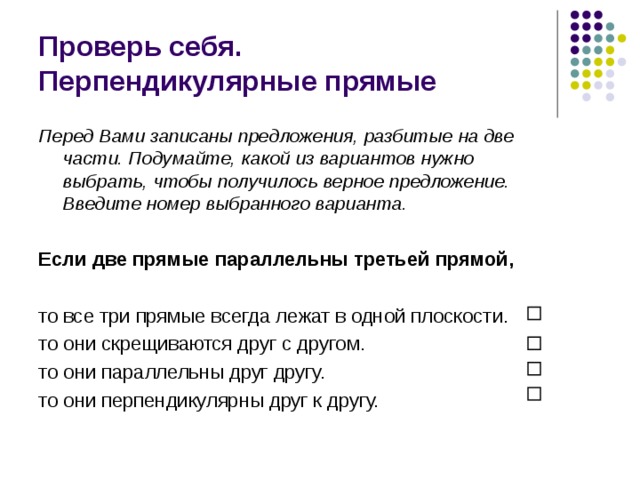 Проверь себя.  Перпендикулярные прямые Перед Вами записаны предложения, разбитые на две части. Подумайте, какой из вариантов нужно выбрать, чтобы получилось верное предложение. Введите номер выбранного варианта.  Если две прямые параллельны третьей прямой,  то все три прямые всегда лежат в одной плоскости. то они скрещиваются друг с другом. то они параллельны друг другу. то они перпендикулярны друг к другу. 