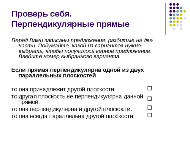 Проверь себя.  Перпендикулярные прямые Перед Вами записаны предложения, разбитые на две части. Подумайте, какой из вариантов нужно выбрать, чтобы получилось верное предложение. Введите номер выбранного варианта.  Если прямая перпендикулярна одной из двух параллельных плоскостей  то она принадлежит другой плоскости. то другая плоскость не перпендикулярна данной прямой. то она перпендикулярна и другой плоскости. то она всегда параллельна другой плоскости. 
