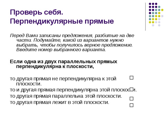 Проверь себя.  Перпендикулярные прямые Перед Вами записаны предложения, разбитые на две части. Подумайте, какой из вариантов нужно выбрать, чтобы получилось верное предложение. Введите номер выбранного варианта.  Если одна из двух параллельных прямых перпендикулярна к плоскости,  то другая прямая не перпендикулярна к этой плоскости. то и другая прямая перпендикулярна этой плоскости. то другая прямая параллельна этой плоскости. то другая прямая лежит в этой плоскости. 