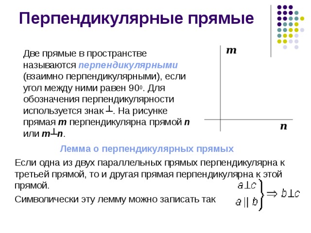 Перпендикулярные прямые  Две прямые в пространстве называются перпендикулярными  (взаимно перпендикулярными), если угол между ними равен 90 0 . Для обозначения перпендикулярности используется знак ┴. На рисунке прямая m перпендикулярна прямой n или m ┴ n . m n Лемма о перпендикулярных прямых   Если одна из двух параллельных прямых перпендикулярна к третьей прямой, то и другая прямая перпендикулярна к этой прямой.  Символически эту лемму можно записать так 