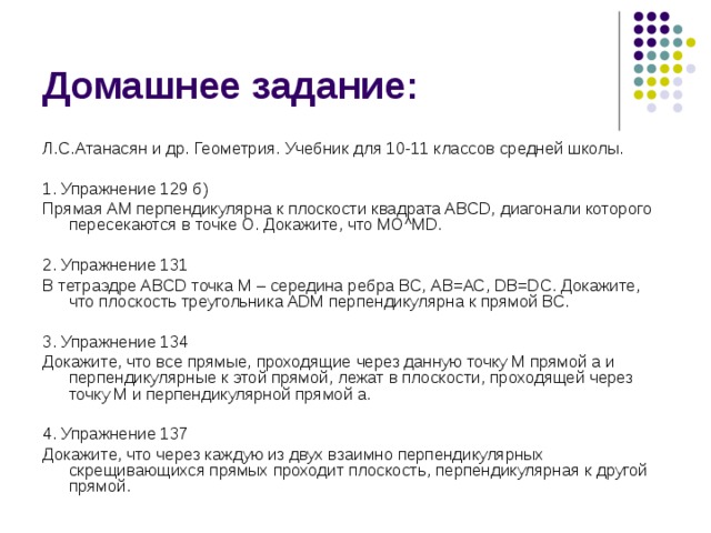 Домашнее задание: Л.С.Атанасян и др. Геометрия. Учебник для 10-11 классов средней школы. 1. Упражнение 129 б) Прямая АМ перпендикулярна к плоскости квадрата ABCD, диагонали которого пересекаются в точке О. Докажите, что МО^MD. 2. Упражнение 131 В тетраэдре ABCD точка М – середина ребра ВС, АВ=АС, DB=DC. Докажите, что плоскость треугольника ADM перпендикулярна к прямой ВС. 3. Упражнение 134 Докажите, что все прямые, проходящие через данную точку М прямой а и перпендикулярные к этой прямой, лежат в плоскости, проходящей через точку М и перпендикулярной прямой а. 4. Упражнение 137 Докажите, что через каждую из двух взаимно перпендикулярных скрещивающихся прямых проходит плоскость, перпендикулярная к другой прямой. 