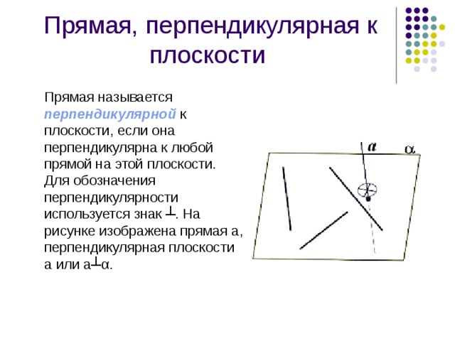 Прямая, перпендикулярная к плоскости   Прямая называется перпендикулярной к плоскости, если она перпендикулярна к любой прямой на этой плоскости. Для обозначения перпендикулярности используется знак ┴. На рисунке изображена прямая а, перпендикулярная плоскости a или а┴ α . 