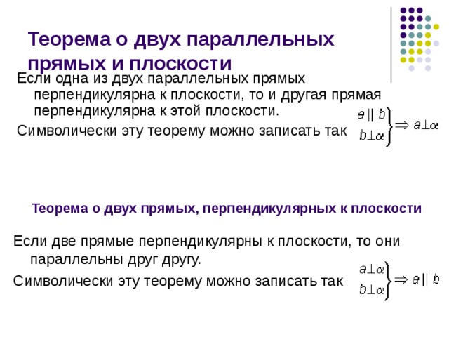 Теорема о двух параллельных прямых и плоскости Если одна из двух параллельных прямых перпендикулярна к плоскости, то и другая прямая перпендикулярна к этой плоскости. Символически эту теорему можно записать так Теорема о двух прямых, перпендикулярных к плоскости Если две прямые перпендикулярны к плоскости, то они параллельны друг другу. Символически эту теорему можно записать так 