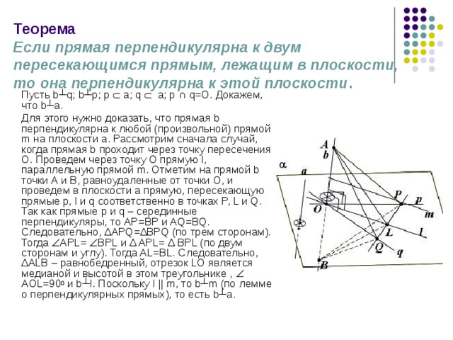 Теорема  Если прямая перпендикулярна к двум пересекающимся прямым, лежащим в плоскости, то она перпендикулярна к этой плоскости .   Пусть b┴q; b┴p; p   a; q  a; p ∩ q=O. Докажем, что b┴a.  Для этого нужно доказать, что прямая b перпендикулярна к любой (произвольной) прямой m на плоскости a. Рассмотрим сначала случай, когда прямая b проходит через точку пересечения О. Проведем через точку О прямую l, параллельную прямой m. Отметим на прямой b точки А и В, равноудаленные от точки O, и проведем в плоскости a прямую, пересекающую прямые p, l и q соответственно в точках P, L и Q. Так как прямые p и q – серединные перпендикуляры, то АР=ВР и AQ=BQ. Следовательно, ∆ APQ= ∆ BPQ (по трем сторонам). Тогда  APL=  BPL и ∆ APL= ∆ BPL (по двум сторонам и углу). Тогда AL=BL. Следовательно, ∆ ALB – равнобедренный, отрезок LO является медианой и высотой в этом треугольнике ,  AОL=90 0 и b┴l. Поскольку l ||  m, то b┴m (по лемме о перпендикулярных прямых), то есть b┴a. 