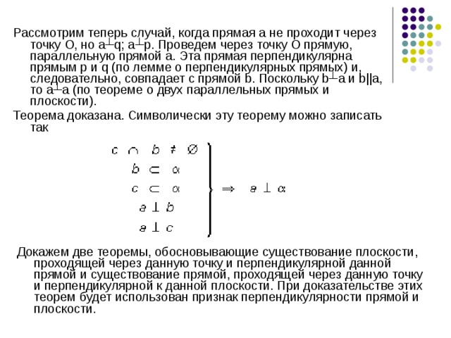 Рассмотрим теперь случай, когда прямая а не проходит через точку О, но а┴q; а┴p. Проведем через точку О прямую, параллельную прямой а. Эта прямая перпендикулярна прямым p и q (по лемме о перпендикулярных прямых) и, следовательно, совпадает с прямой b. Поскольку b┴a и b||a, то а┴a (по теореме о двух параллельных прямых и плоскости). Теорема доказана. Символически эту теорему можно записать так Докажем две теоремы, обосновывающие существование плоскости, проходящей через данную точку и перпендикулярной данной прямой и существование прямой, проходящей через данную точку и перпендикулярной к данной плоскости. При доказательстве этих теорем будет использован признак перпендикулярности прямой и плоскости. 