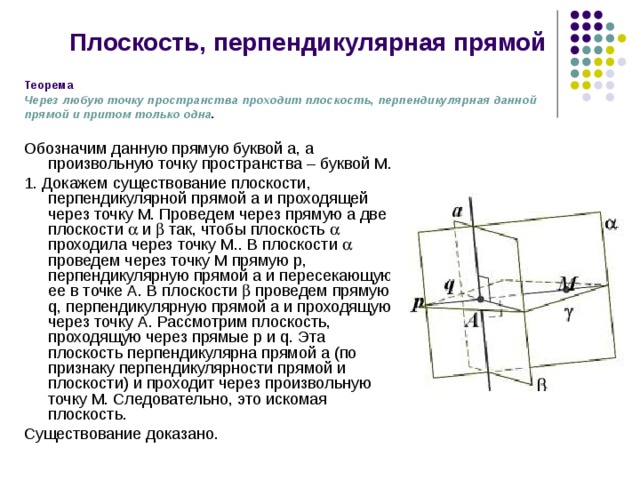 Плоскость, перпендикулярная прямой Теорема  Через любую точку пространства проходит плоскость, перпендикулярная данной прямой и притом только одна . Обозначим данную прямую буквой а, а произвольную точку пространства – буквой М. 1. Докажем существование плоскости, перпендикулярной прямой а и проходящей через точку М. Проведем через прямую а две плоскости  и  так, чтобы плоскость  проходила через точку М.. В плоскости  проведем через точку М прямую р, перпендикулярную прямой а и пересекающую ее в точке А. В плоскости  проведем прямую q, перпендикулярную прямой а и проходящую через точку А. Рассмотрим плоскость, проходящую через прямые p и q. Эта плоскость перпендикулярна прямой а (по признаку перпендикулярности прямой и плоскости) и проходит через произвольную точку М. Следовательно, это искомая плоскость. Существование доказано. 