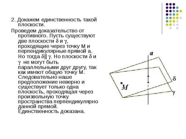 2. Докажем единственность такой плоскости. Проведем доказательство от противного. Пусть существуют две плоскости  и  , проходящие через точку М и перпендикулярные прямой а. Но тогда  ||  . Но плоскости  и  не могут быть параллельными друг другу, так как имеют общую точку М. Следовательно наше предположение неверно и существует только одна плоскость, проходящая через произвольную точку пространства перпендикулярно данной прямой. Единственность доказана. 