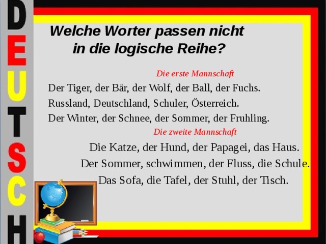 Welche Worter passen nicht  in die logische Reihe? Die erste Mannschaft Der Tiger, der Bär, der Wolf, der Ball, der Fuchs. Russland, Deutschland, Schuler, Österreich. Der Winter, der Schnee, der Sommer, der Fruhling. Die zweite Mannschaft  Die Katze, der Hund, der Papagei, das Haus.  Der Sommer, schwimmen, der Fluss, die Schule.  Das Sofa, die Tafel, der Stuhl, der Tisch.