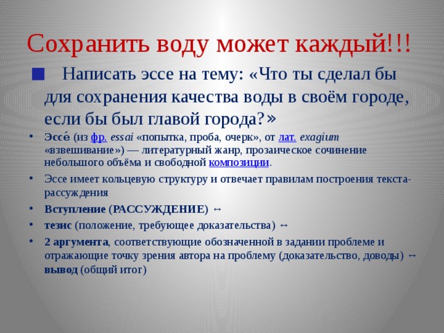 Сохранить воду может каждый!!!  Написать эссе на тему: «Что ты сделал бы для сохранения качества воды в своём городе, если бы был главой города? » Эссе́ (из фр.   essai «попытка, проба, очерк», от лат.   exagium «взвешивание») — литературный жанр, прозаическое сочинение небольшого объёма и свободной композиции . Эссе имеет кольцевую структуру и отвечает правилам построения текста-рассуждения Вступление (РАССУЖДЕНИЕ) ↔ тезис (положение, требующее доказательства) ↔ 2 аргумента , соответствующие обозначенной в задании проблеме и отражающие точку зрения автора на проблему (доказательство, доводы) ↔ вывод (общий итог)  
