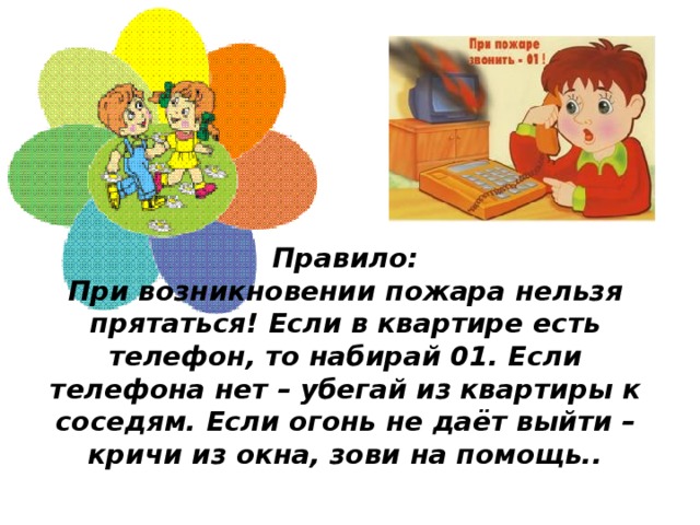 Правило:  При возникновении пожара нельзя прятаться! Если в квартире есть телефон, то набирай 01. Если телефона нет – убегай из квартиры к соседям. Если огонь не даёт выйти – кричи из окна, зови на помощь..   