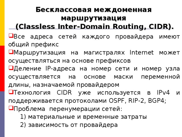 Бесклассовая междоменная маршрутизация  (Classless Inter-Domain Routing, CIDR). Все адреса сетей каждого провайдера имеют общий префикс Маршрутизация на магистралях Internet может осуществляться на основе префиксов Деление IP-адреса на номер сети и номер узла осуществляется на основе маски переменной длины, назначаемой провайдером Технология CIDR уже используется в IPv4 и поддерживается протоколами OSPF, RIP-2, BGP4; Проблема перенумерации сетей :  1) материальные и временные затраты  2) зависимость от провайдера 