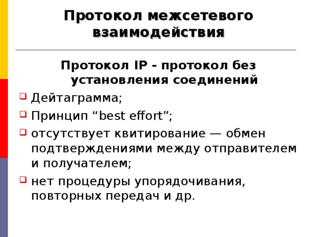 Протокол межсетевого взаимодействия Протокол IP - протокол без установления соединений Дейтаграмма; Принцип “best effort”; отсутствует квитирование — обмен подтверждениями между отправителем и получателем ; нет процедуры упорядочивания, повторных передач и др. 