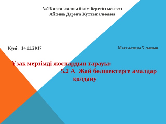 № 26 орта жалпы білім беретін мектеп  Айсина Дарига Куттыгалиевна Математика 5 сынып Күні: 14.11.2017 Ұзақ мерзімді жоспардың тарауы: 5.2 А Жай бөлшектерге амалдар қолдану 