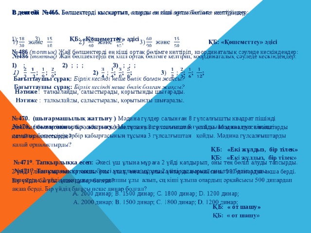 В деңгейі №466. Бөлшектердi қысқартып, оларды ең кiшi ортақ бөлiмге келтiрiңдер:     1); 3) ҚБ: «Қошеметтеу» әдісі № 486 (топтық)  Жай бөлшектерді ең кіші ортақ бөлімге келтіріп, координаталық сәуледе кескіндеңдер: ; 2) ; ; ; 3) ; ; ;  Бағыттаушы сұрақ: Бірлік кесінді неше бөлік болған жақсы?   Нәтиже : талқылайды, салыстырады, қорытынды шығарады. № 470. (шығармашылық жаттығу ) Мәдина гүлдер салынған 8 гүлсалғышты квадрат пішінді демалыс бөлмесінің әрбір қабырғасының тұсына 3 гүлсалғыштан қойды. Мәдина гүлсалғыштарды қалай орналастырды?   ҚБ: «Екі жұлдыз, бір тілек» № 471 О . Тапқырлыққа есеп: Әкесі үш ұлына мұраға 2 үйді қалдырып, оны тең бөліп алуды тапсырды. 2 үйді үлкен ұлы мен ортаншы ұлы алып, ең кіші ұлына олардың әрқайсысы 500 динардан ақша берді. Бір үйдің бағасы неше динар болған?  А. 2000 динар; В. 1500 динар; С. 1800 динар; D. 1200 динар;  ҚБ: « от шашу » 