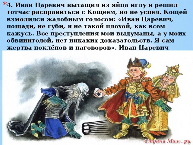 4. Иван Царевич вытащил из яйца иглу и решил тотчас расправиться с Кощеем, но не успел. Кощей взмолился жалобным голосом: «Иван Царевич, пощади, не губи, я не такой плохой, как всем кажусь. Все преступления мои выдуманы, а у моих обвинителей, нет никаких доказательств. Я сам жертва поклёпов и наговоров». Иван Царевич задумался и отложил иглу в сундучок, вспомнив об одной статье Декларации прав человека. 