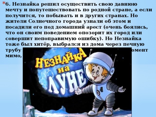 6 .  Незнайка решил осуществить свою давнюю мечту и попутешествовать по родной стране, а если получится, то побывать и в других странах. Но жители Солнечного города узнали об этом и посадили его под домашний арест (очень боялись, что он своим поведением опозорит их город или совершит непоправимую ошибку). Но Незнайка тоже был хитёр, выбрался из дома через печную трубу и на звёздочке, пролетающей в этот момент мимо, улетел на Луну. 