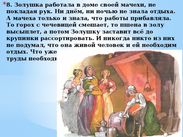 8. Золушка работала в доме своей мачехи, не покладая рук. Ни днём, ни ночью не знала отдыха. А мачеха только и знала, что работы прибавляла. То горох с чечевицей смешает, то пшена в золу высыплет, а потом Золушку заставит всё до крупинки рассортировать. И никогда никто из них не подумал, что она живой человек и ей необходим отдых. Что уже говорить о том, что за упорные труды необходимо и вознаграждение. 
