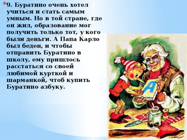 9. Буратино очень хотел учиться и стать самым умным. Но в той стране, где он жил, образование мог получить только тот, у кого были деньги. А Папа Карло был беден, и чтобы отправить Буратино в школу, ему пришлось расстаться со своей любимой курткой и шарманкой, чтоб купить Буратино азбуку. 