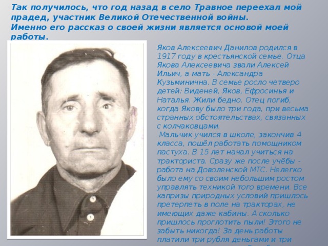 Так получилось, что год назад в село Травное переехал мой прадед, участник Великой Отечественной войны. Именно его рассказ о своей жизни является основой моей работы. Яков Алексеевич Данилов родился в 1917 году в крестьянской семье. Отца Якова Алексеевича звали Алексей Ильич, а мать - Александра Кузьминична. В семье росло четверо детей: Виденей, Яков, Ефросинья и Наталья. Жили бедно. Отец погиб, когда Якову было три года, при весьма странных обстоятельствах, связанных с колчаковцами.  Мальчик учился в школе, закончив 4 класса, пошёл работать помощником пастуха. В 15 лет начал учиться на тракториста. Сразу же после учёбы - работа на Доволенской МТС. Нелегко было ему со своим небольшим ростом управлять техникой того времени. Все капризы природных условий пришлось претерпеть в поле на тракторах, не имеющих даже кабины. А сколько пришлось проглотить пыли! Этого не забыть никогда! За день работы платили три рубля деньгами и три килограмма пшеницы. Отработав несколько месяцев, Яков получил триста рублей и три центнера зерна.  