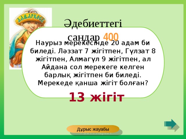 Әдебиеттегі сандар 400 Наурыз мерекесінде 20 адам би биледі. Ләззат 7 жігітпен, Гүлзат 8 жігітпен, Алмагүл 9 жігітпен, ал Айдана сол мерекеге келген барлық жігітпен би биледі. Мерекеде қанша жігіт болған? 13 жігіт Дұрыс жауабы 
