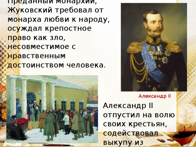 Преданный монархии, Жуковский требовал от монарха любви к народу, осуждал крепостное право как зло, несовместимое с нравственным достоинством человека. Александр II Александр II отпустил на волю своих крестьян, содействовал выкупу из крепостной зависимости Т.Г.Шевченко.  