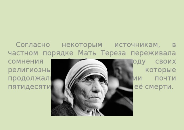  Согласно некоторым источникам, в частном порядке Мать Тереза переживала сомнения и борьбу по поводу своих религиозных убеждений, которые продолжались на протяжении почти пятидесяти лет, вплоть до самой её смерти. 