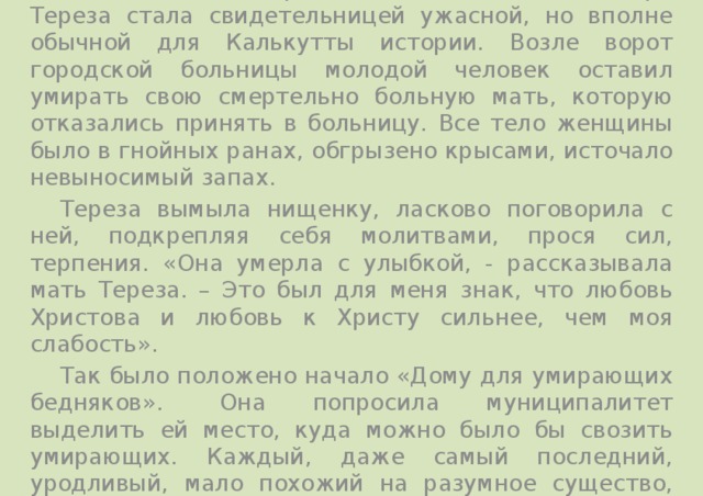    В один из сентябрьских дней 1946 года сестра Тереза стала свидетельницей ужасной, но вполне обычной для Калькутты истории. Возле ворот городской больницы молодой человек оставил умирать свою смертельно больную мать, которую отказались принять в больницу. Все тело женщины было в гнойных ранах, обгрызено крысами, источало невыносимый запах.  Тереза вымыла нищенку, ласково поговорила с ней, подкрепляя себя молитвами, прося сил, терпения. «Она умерла с улыбкой, - рассказывала мать Тереза. – Это был для меня знак, что любовь Христова и любовь к Христу сильнее, чем моя слабость».  Так было положено начало «Дому для умирающих бедняков».  Она попросила муниципалитет выделить ей место, куда можно было бы свозить умирающих. Каждый, даже самый последний, уродливый, мало похожий на разумное существо, бедняга был принят в этом доме. 