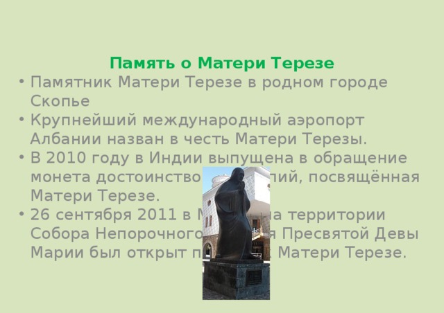 Память о Матери Терезе Памятник Матери Терезе в родном городе Скопье Крупнейший международный аэропорт Албании назван в честь Матери Терезы. В 2010 году в Индии выпущена в обращение монета достоинством в 5 рупий, посвящённая Матери Терезе. 26 сентября 2011 в Москве на территории Собора Непорочного Зачатия Пресвятой Девы Марии был открыт памятник Матери Терезе. 