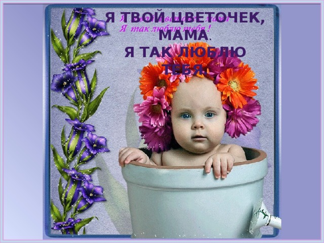 Я твой цветочек, мама . Я так люблю тебя. 