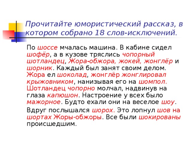   Прочитайте юмористический рассказ, в котором собрано 18 слов-исключений.   По шоссе мчалась машина. В кабине сидел шофёр , а в кузове тряслись чопорный шотландец , Жора-обжора, жокей, жонглёр и шорник . Каждый был занят своим делом. Жора ел шоколад , жонглёр  жонглировал крыжовником , нанизывая его на шомпол .  Шотландец чопорно молчал, надвинув на глаза капюшон . Настроение у всех было мажорное . Будто ехали они на веселое шоу . Вдруг послышался шорох . Это лопнул шов на шортах Жоры-обжоры . Все были шокированы  происшедшим. 