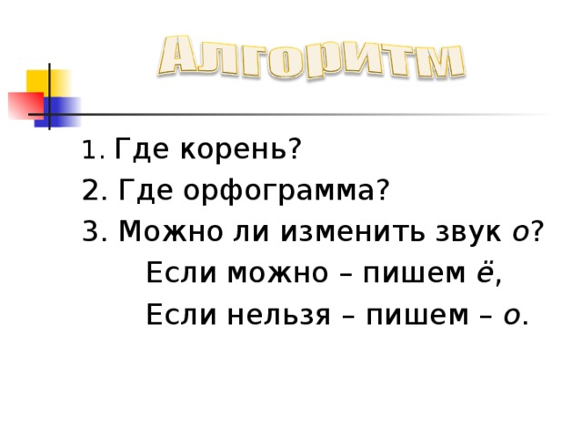 1. Где корень? 2. Где орфограмма? 3. Можно ли изменить звук о ?  Если можно – пишем ё ,  Если нельзя – пишем – о . 