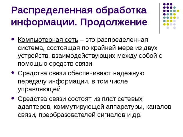 Распределенная обработка информации. Продолжение Компьютерная сеть – это распределенная система, состоящая по крайней мере из двух устройств, взаимодействующих между собой с помощью средств связи Средства связи обеспечивают надежную передачу информации, в том числе управляющей Средства связи состоят из плат сетевых адаптеров, коммутирующей аппаратуры, каналов связи, преобразователей сигналов и др. 
