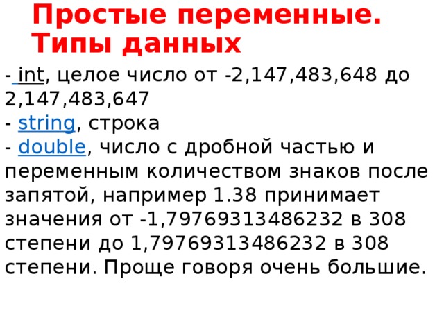 Простые переменные. Типы данных -   int , целое число от -2,147,483,648 до 2,147,483,647  -  string , строка  -  double , число с дробной частью и переменным количеством знаков после запятой, например 1.38 принимает значения от -1,79769313486232 в 308 степени до 1,79769313486232 в 308 степени. Проще говоря очень большие. Переменную можно рассматривать как ящик или сумку для данных. Однажды сделав такой ящик мы можем класть в него разные вещи. Само собой на нижнем уровне абсолютно все данные хранятся в виде нулей и единиц, но языки высокого уровня скрывают от нас ненужные сложности. Под каждый тип данных - строку, число, картинку - нужен ящик соответствующего типа, вы ведь не будете складывать деньги, спички, бензин и котят в одну и ту же коробку. Так что у каждой переменной есть тип, который надо указать при ее создании. Тип одновременно описывает и размер переменной - сколько данных в нее можно сложить.  