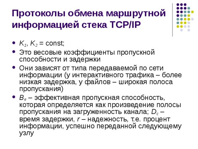Протоколы обмена маршрутной информацией стека TCP/IP K 1 , K 2  = const ; Это весовые коэффициенты пропускной способности и задержки Они зависят от типа передаваемой по сети информации (у интерактивного трафика – более низкая задержка, у файлов – широкая полоса пропускания) B e – эффективная пропускная способность, которая определяется как произведение полосы пропускания на загруженность канала; D c – время задержки, r – надежность, т.е. процент информации, успешно переданной следующему узлу 