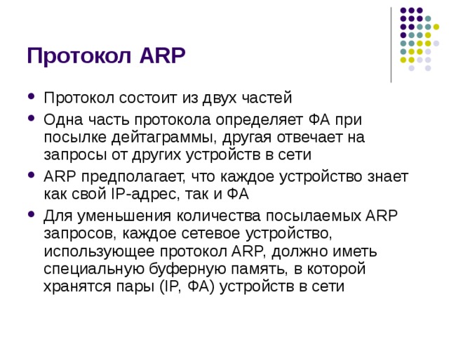 Протокол ARP Протокол состоит из двух частей Одна часть протокола определяет ФА при  посылке дейтаграммы, другая отвечает на запросы от других устройств в сети ARP предполагает, что каждое устройство знает как свой IP-адрес, так и ФА Для уменьшения количества посылаемых ARP запросов, каждое сетевое  устройство, использующее протокол ARP, должно иметь специальную  буферную память, в которой хранятся пары (IP, ФА) устройств в сети 
