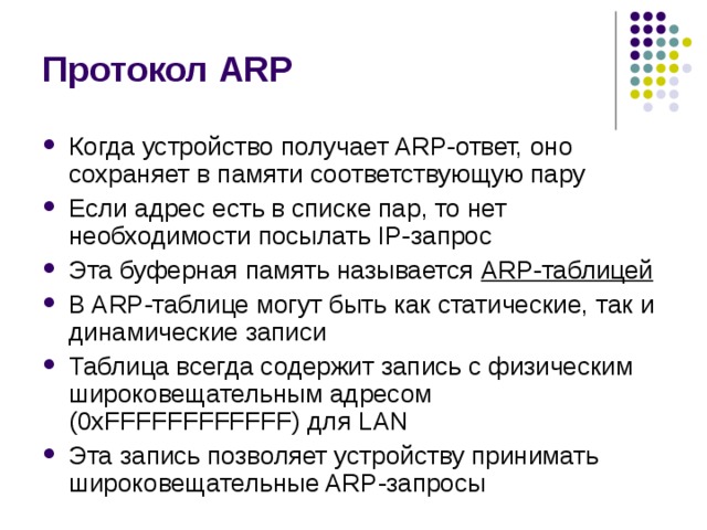 Протокол ARP Когда устройство получает ARP-ответ, оно сохраняет в памяти  соответствующую пару Если адрес есть в списке пар, то нет необходимости  посылать IP-запрос Эта буферная память называется ARP-таблицей В ARP-таблице могут быть как статические,  так и динамические записи Таблица всегда содержит запись с физическим широковещательным адресом ( 0x FFFFFFFFFFFF) для LAN Эта запись позволяет устройству  принимать широковещательные ARP-запросы 