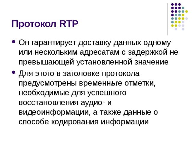 Протокол RTP Он гарантирует доставку  данных одному или нескольким адресатам с задержкой не превышающей  установленной значение Для этого в заголовке протокола предусмотрены  временн ы е отметки, необходимые для успешного восстановления аудио- и видеоинформации, а также данные о способе кодирования информации 
