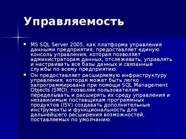 Управляемость MS SQL Server 2005, как платформа управления данными предприятия, предоставляет единую консоль управления, которая позволяет администраторам данных, отслеживать, управлять и настраивать все базы данных и связанные службы по всему предприятию. Он предоставляет расширяемую инфраструктуру управления, которая может быть легко запрограммирована при помощи SQL Management Objects (SMO), позволяя пользователям переделывать и расширять их среду управления и независимым поставщикам программных продуктов (ISV) создавать дополнительные инструменты и функциональность для дальнейшего расширения возможностей, поставляемых по умолчанию. 