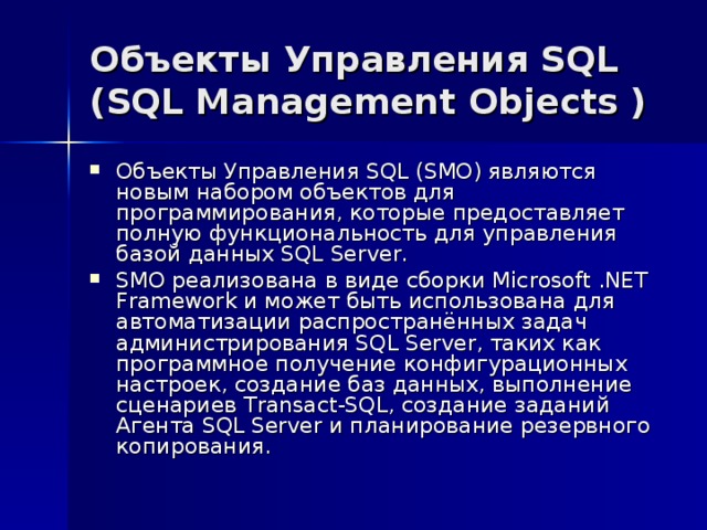 Объекты Управления SQL (SQL Management Objects ) Объекты Управления SQL (SMO) являются новым набором объектов для программирования, которые предоставляет полную функциональность для управления базой данных SQL Server. SMO реализована в виде сборки Microsoft .NET Framework и может быть использована для автоматизации распространённых задач администрирования SQL Server, таких как программное получение конфигурационных настроек, создание баз данных, выполнение сценариев Transact-SQL, создание заданий Агента SQL Server и планирование резервного копирования. 