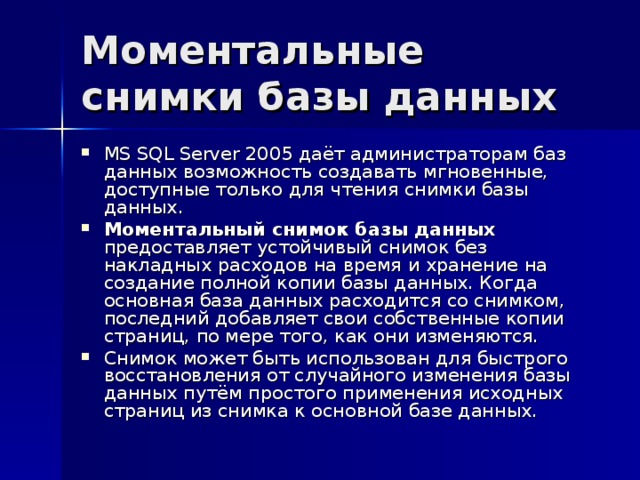 Моментальные снимки базы данных MS SQL Server 2005 даёт администраторам баз данных возможность создавать мгновенные, доступные только для чтения снимки базы данных. Моментальный снимок базы данных предоставляет устойчивый снимок без накладных расходов на время и хранение на создание полной копии базы данных. Когда основная база данных расходится со снимком, последний добавляет свои собственные копии страниц, по мере того, как они изменяются. Снимок может быть использован для быстрого восстановления от случайного изменения базы данных путём простого применения исходных страниц из снимка к основной базе данных. 