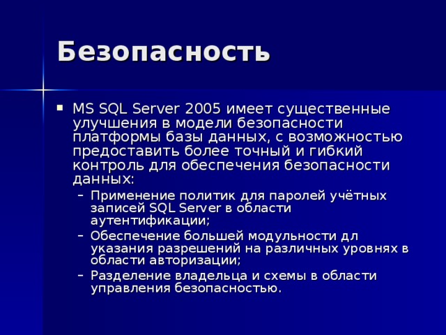 Безопасность MS S QL Server 2005 имеет существенные улучшения в модели безопасности платформы базы данных, с возможностью предоставить более точный и гибкий контроль для обеспечения безопасности данных: Применение политик для паролей учётных записей SQL Server в области аутентификации; Обеспечение большей модульности дл указания разрешений на различных уровнях в области авторизации; Разделение владельца и схемы в области управления безопасностью. Применение политик для паролей учётных записей SQL Server в области аутентификации; Обеспечение большей модульности дл указания разрешений на различных уровнях в области авторизации; Разделение владельца и схемы в области управления безопасностью. 