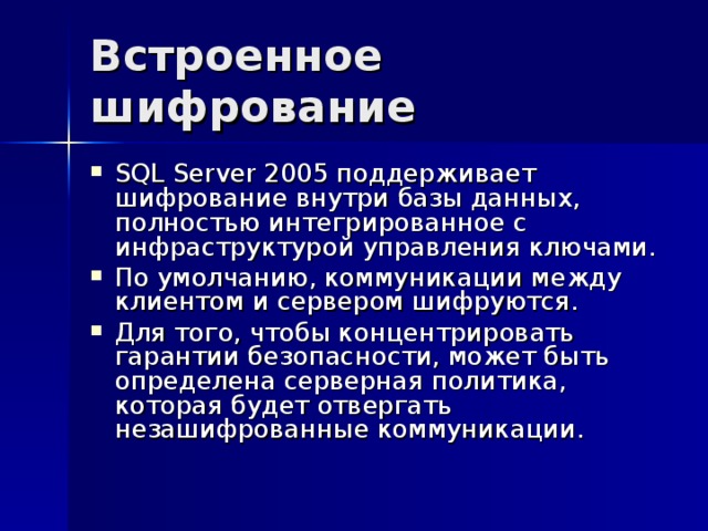 Встроенное шифрование SQL Server 2005 поддерживает шифрование внутри базы данных, полностью интегрированное с инфраструктурой управления ключами. По умолчанию, коммуникации между клиентом и сервером шифруются. Для того, чтобы концентрировать гарантии безопасности, может быть определена серверная политика, которая будет отвергать незашифрованные коммуникации. 