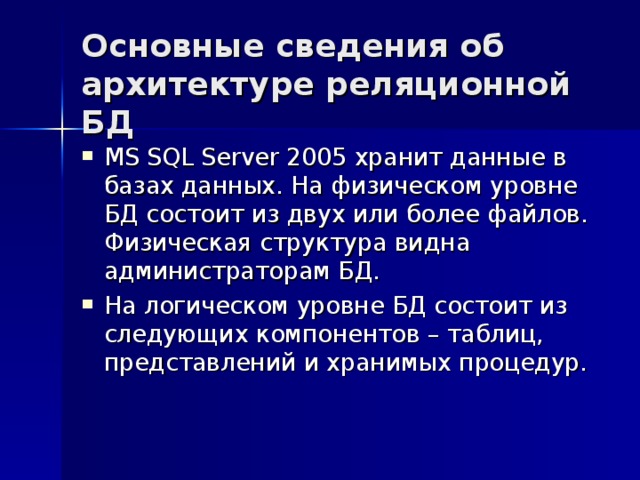 Основные сведения об архитектуре реляционной БД MS SQL Server 2005 хранит данные в базах данных. На физическом уровне БД состоит из двух или более файлов. Физическая структура видна администраторам БД. На логическом уровне БД состоит из следующих компонентов – таблиц, представлений и хранимых процедур. 